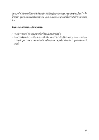 54
มีบทบาทในกิจกรรมที่มีความสาคัญต่อคนส่วนใหญ่ในประเทศ เช่น ระบบสาธาณูปโภค ไฟฟ้า
น้าประปา อุตสาหกรรมขนาดใหญ่ เป็นต้น และรัฐยังมีบทบาทในการแก้ปัญหาที่เกิดจากระบบตลาด
ด้วย
2) แนวทางในการจัดการเรียนการสอน
• ค้นคว้าว่าประเทศไทย และประเทศอื่นๆใช้ระบบเศรษฐกิจแบบใด
• ศึกษากรณีตัวอย่างจาก ประเทศเกาหลีเหนือ และเกาหลีใต้ ที่มีลักษณะประชากร ธรรมเนียม
ประเพณี ภูมิประเทศ ภาษา เหมือนกัน แต่ใช้ระบบเศรษฐกิจไม่เหมือนกัน ระบุความแตกต่างที่
เกิดขึ้น
 