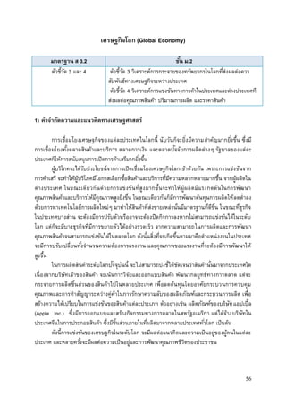 56
เศรษฐกิจโลก (Global Economy)
มาตรฐาน ส 3.2 ชั้น ม.2
ตัวชี้วัด 3 และ 4 ตัวชี้วัด 3 วิเคราะห์การกระจายของทรัพยากรในโลกที่ส่งผลต่อควา
สัมพันธ์ทางเศรษฐกิจระหว่างประเทศ
ตัวชี้วัด 4 วิเคราะห์การแข่งขันทางการค้าในประเทศและต่างประเทศที
ส่งผลต่อคุณภาพสินค้า ปริมาณการผลิต และราคาสินค้า
1) คาจากัดความและแนวคิดทางเศรษฐศาสตร์
การเชื่อมโยงเศรษฐกิจของแต่ละประเทศในโลกนี้ นับวันก็จะยิ่งมีความสาคัญมากยิ่งขึ้น ซึ่งมี
การเชื่อมโยงทั้งตลาดสินค้าและบริการ ตลาดการเงิน และตลาดปัจจัยการผลิตต่างๆ รัฐบาลของแต่ละ
ประเทศก็ให้การสนับสนุนการเปิดการค้าเสรีมากยิ่งขึ้น
ผู้บริโภคจะได้รับประโยชน์จากการเปิดเชื่อมโยงเศรษฐกิจโลกเข้าด้วยกัน เพราะการแข่งขันจาก
การค้าเสรี จะทาให้ผู้บริโภคมีโอกาสเลือกซื้อสินค้าและบริการที่มีความหลากหลายมากขึ้น จากผู้ผลิตใน
ต่างประเทศ ในขณะเดียวกันด้วยการแข่งขันที่สูงมากขึ้นจะทาให้ผู้ผลิตมีแรงกดดันในการพัฒนา
คุณภาพสินค้าและบริการให้มีคุณภาพสูงยิ่งขึ้น ในขณะเดียวกันก็มีการพัฒนาต้นทุนการผลิตให้ลดต่าลง
ด้วยการหาเทคโนโลยีการผลิตใหม่ๆ มาทาให้สินค้าที่ส่งขายเหล่านั้นมีมาตรฐานที่ดีขึ้น ในขณะที่ธุรกิจ
ในประเทศบางส่วน จะต้องมีการปรับตัวหรืออาจจะต้องปิดกิจการลงหากไม่สามารถแข่งขันได้ในระดับ
โลก แต่ก็จะมีบางธุรกิจที่มีการขยายตัวได้อย่างรวดเร็ว จากความสามารถในการผลิตและการพัฒนา
คุณภาพสินค้าจนสามารถแข่งขันได้ในตลาดโลก ดังนั้นสิ่งที่จะเกิดขึ้นตามมาคือตาแหน่งงานในประเทศ
จะมีการปรับเปลี่ยนทั้งจานวนความต้องการแรงงาน และคุณภาพของแรงงานที่จะต้องมีการพัฒนาให้
สูงขึ้น
ในการผลิตสินค้าระดับโลกปัจจุบันนี้ จะไม่สามารถบ่งชี้ได้ชัดเจนว่าสินค้านั้นมาจากประเทศใด
เนื่องจากบริษัทเจ้าของสินค้า จะเน้นการวิจัยและออกแบบสินค้า พัฒนากลยุทธ์ทางการตลาด แต่จะ
กระจายการผลิตชิ้นส่วนของสินค้าไปในหลายประเทศ เพื่อลดต้นทุนโดยอาศัยกระบวนการควบคุม
คุณภาพและการทาสัญญาระหว่างคู่ค้าในการรักษาความลับของผลิตภัณฑ์และกระบวนการผลิต เพื่อ
สร้างความได้เปรียบในการแข่งขันของสินค้าแต่ละประเภท ตัวอย่างเช่น ผลิตภัณฑ์ของบริษัทแอปเปิ้ล
(Apple Inc.) ซึ่งมีการออกแบบและสร้างกิจกรรมทางการตลาดในสหรัฐอเมริกา แต่ได้จ้างบริษัทใน
ประเทศจีนในการประกอบสินค้า ซึ่งมีชิ้นส่วนภายในที่ผลิตมาจากหลายประเทศทั่วโลก เป็นต้น
ดังนี้การแข่งขันของเศรษฐกิจในระดับโลก จะมีผลต่อแนวคิดและความเป็นอยู่ของผู้คนในแต่ละ
ประเทศ และหลายครั้งจะมีผลต่อความเป็นอยู่และการพัฒนาคุณภาพชีวิตของประชาชน
 
