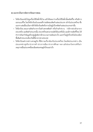 57
2) แนวทางในการจัดการเรียนการสอน
• ให้นักเรียนกลับไปดูเครื่องใช้ไฟฟ้าที่บ้าน แล้วให้จดมาว่าเครื่องใช้ไฟฟ้านั้นผลิตที่ใด หรือมีการ
ออกแบบที่ใด โดยให้นักเรียนโยงแผนที่การผลิตของสินค้าแต่ละประเภท เข้ากับประเทศไทย ซึ่ง
แนวทางเช่นนี้จะเป็นการฝึกให้นักเรียนคิดถึงการเป็นผู้บริโภคสินค้าแต่ละประเภทเท่านั้น
• ให้นักเรียน สอบถามสินค้าอาหารในห้างสรรพสินค้า หรือร้านค้าต่างๆ ว่ามีการนาเข้ามาจาก
ประเทศใด และสินค้าประเภทนั้น ประเทศไทยสามารถผลิตได้เองหรือไม่ และมีการผลิตที่ไหน ให้
ทาการค้นคว้าข้อมูลถึงกลุ่มผู้ผลิตว่ามีกระบวนการผลิตอย่างไร และทาไมผู้บริโภคถึงยังคงเลือก
ซื้อสินค้าประเภทเดียวกันนี้ที่มาจากต่างประเทศ
• ให้นักเรียนสารวจข่าวเศรษฐกิจ ที่มีความเกี่ยวข้องกับประเทศไทย โดยจัดประเภทข่าว เป็น
ประเภทข่าวธุรกิจ ข่าวการค้า ข่าวการเมือง ข่าวการศึกษา ฯลฯ แล้วนามาวิเคราะห์กันว่า
เหตุการณ์ในประเทศนั้นจะมีผลต่อเศรษฐกิจไทยอย่างไร
 