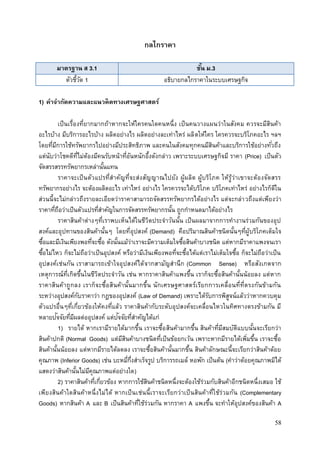 58
กลไกราคา
มาตรฐาน ส 3.1 ชั้น ม.3
ตัวชี้วัด 1 อธิบายกลไกราคาในระบบเศรษฐกิจ
1) คาจากัดความและแนวคิดทางเศรษฐศาสตร์
เป็นเรื่องที่ยากมากถ้าหากจะให้ใครคนใดคนหนึ่ง เป็นคนวางแผนว่าในสังคม ควรจะมีสินค้า
อะไรบ้าง มีบริการอะไรบ้าง ผลิตอย่างไร ผลิตอย่างละเท่าไหร่ ผลิตให้ใคร ใครควรจะบริโภคอะไร ฯลฯ
โดยที่มีการใช้ทรัพยากรไปอย่างมีประสิทธิภาพ และคนในสังคมทุกคนมีสินค้าและบริการใช้อย่างทั่วถึง
แต่นับว่าโชคดีที่ไม่ต้องมีคนรับหน้าที่อันหนักอึ้งดังกล่าว เพราะระบบเศรษฐกิจมี ราคา (Price) เป็นตัว
จัดสรรสรรทรัพยากรเหล่านั้นแทน
ราคาจะเป็นตัวแปรที่สาคัญที่จะส่งสัญญาณไปยัง ผู้ผลิต ผู้บริโภค ให้รู้ว่าเขาจะต้องจัดสรร
ทรัพยากรอย่างไร จะต้องผลิตอะไร เท่าไหร่ อย่างไร ใครควรจะได้บริโภค บริโภคเท่าไหร่ อย่างไรก็ดีใน
ส่วนนี้จะไม่กล่าวถึงรายละเอียดว่าราคาสามารถจัดสรรทรัพยากรได้อย่างไร แต่จะกล่าวถึงแต่เพียงว่า
ราคาที่ถือว่าเป็นตัวแปรที่สาคัญในการจัดสรรทรัพยากรนั้น ถูกกาหนดมาได้อย่างไร
ราคาสินค้าต่างๆที่เราพบเห็นได้ในชีวิตประจาวันนั้น เป็นผลมาจากการทางานร่วมกันของอุป
สงค์และอุปทานของสินค้านั้นๆ โดยที่อุปสงค์ (Demand) คือปริมาณสินค้าชนิดนั้นๆที่ผู้บริโภคเต็มใจ
ซื้อและมีเงินเพียงพอที่จะซื้อ ดังนั้นแม้ว่าเราจะมีความเต็มใจซื้อสินค้าบางชนิด แต่หากมีราคาแพงจนเรา
ซื้อไม่ไหว ก็จะไม่ถือว่าเป็นอุปสงค์ หรือว่ามีเงินเพียงพอที่จะซื้อได้แต่เราไม่เต็มใจซื้อ ก็จะไม่ถือว่าเป็น
อุปสงค์เช่นกัน เราสามารถเข้าใจอุปสงค์ได้จากสามัญสานึก (Common Sense) หรือสังเกตจาก
เหตุการณ์ที่เกิดขึ้นในชีวิตประจาวัน เช่น หากราคาสินค้าแพงขึ้น เราก็จะซื้อสินค้านั้นน้อยลง แต่หาก
ราคาสินค้าถูกลง เราก็จะซื้อสินค้านั้นมากขึ้น นักเศรษฐศาสตร์เรียกการเคลื่อนที่ที่ตรงกันข้ามกัน
ระหว่างอุปสงค์กับราคาว่า กฎของอุปสงค์ (Law of Demand) เพราะได้รับการพิสูจน์แล้วว่าหากควบคุม
ตัวแปรอื่นๆที่เกี่ยวข้องให้คงที่แล้ว ราคาสินค้ากับระดับอุปสงค์จะเคลื่อนไหวในทิศทางตรงข้ามกัน มี
หลายปัจจัยที่มีผลต่ออุปสงค์ แต่ปัจจัยที่สาคัญได้แก่
1) รายได้ หากเรามีรายได้มากขึ้น เราจะซื้อสินค้ามากขึ้น สินค้าที่มีสมบัติแบบนั้นจะเรียกว่า
สินค้าปกติ (Normal Goods) แต่มีสินค้าบางชนิดที่เป็นข้อยกเว้น เพราะหากมีรายได้เพิ่มขึ้น เราจะซื้อ
สินค้านั้นน้อยลง แต่หากมีรายได้ลดลง เราจะซื้อสินค้านั้นมากขึ้น สินค้าลักษณะนี้จะเรียกว่าสินค้าด้อย
คุณภาพ (Inferior Goods) เช่น บะหมี่กึ่งสาเร็จรูป บริการรถเมล์ หอพัก เป็นต้น (คาว่าด้อยคุณภาพมิได้
แสดงว่าสินค้านั้นไม่มีคุณภาพแต่อย่างใด)
2) ราคาสินค้าที่เกี่ยวข้อง หากการใช้สินค้าชนิดหนึ่งจะต้องใช้ร่วมกับสินค้าอีกชนิดหนึ่งเสมอ ใช้
เพียงสินค้าใดสินค้าหนึ่งไม่ได้ หากเป็นเช่นนี้เราจะเรียกว่าเป็นสินค้าที่ใช้ร่วมกัน (Complementary
Goods) หากสินค้า A และ B เป็นสินค้าที่ใช้ร่วมกัน หากราคา A แพงขึ้น จะทาให้อุปสงค์ของสินค้า A
 