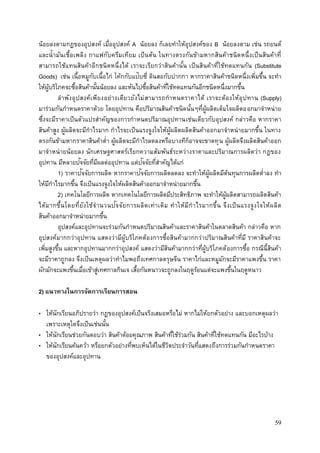 59
น้อยลงตามกฎของอุปสงค์ เมื่ออุปสงค์ A น้อยลง ก็เลยทาให้อุปสงค์ของ B น้อยลงตาม เช่น รถยนต์
และน้ามันเชื้อเพลิง กาแฟกับครีมเทียม เป็นต้น ในทางตรงกันข้ามหากสินค้าชนิดหนึ่งเป็นสินค้าที่
สามารถใช้แทนสินค้าอีกชนิดหนึ่งได้ เราจะเรียกว่าสินค้านั้น เป็นสินค้าที่ใช้ทดแทนกัน (Substitute
Goods) เช่น เนื้อหมูกับเนื้อไก่ โค้กกับแป๊บซี่ ดินสอกับปากกา หากราคาสินค้าชนิดหนึ่งเพิ่มขึ้น จะทา
ให้ผู้บริโภคจะซื้อสินค้านั้นน้อยลง และหันไปซื้อสินค้าที่ใช้ทดแทนกันอีกชนิดหนึ่งมากขึ้น
ลาพังอุปสงค์เพียงอย่างเดียวยังไม่สามารถกาหนดราคาได้ เราจะต้องให้อุปทาน (Supply)
มาร่วมกันกาหนดราคาด้วย โดยอุปทาน คือปริมาณสินค้าชนิดนั้นๆที่ผู้ผลิตเต็มใจผลิตออกมาจาหน่าย
ซึ่งจะมีราคาเป็นตัวแปรสาคัญของการกาหนดปริมาณอุปทานเช่นเดียวกับอุปสงค์ กล่าวคือ หากราคา
สินค้าสูง ผู้ผลิตจะมีกาไรมาก กาไรจะเป็นแรงจูงใจให้ผู้ผลิตผลิตสินค้าออกมาจาหน่ายมากขึ้น ในทาง
ตรงกันข้ามหากราคาสินค้าต่า ผู้ผลิตจะมีกาไรลดลงหรือบางทีก็อาจจะขาดทุน ผู้ผลิตจึงผลิตสินค้าออก
มาจาหน่ายน้อยลง นักเศรษฐศาสตร์เรียกความสัมพันธ์ระหว่างราคาและปริมาณการผลิตว่า กฎของ
อุปทาน มีหลายปัจจัยที่มีผลต่ออุปทาน แต่ปัจจัยที่สาคัญได้แก่
1) ราคาปัจจัยการผลิต หากราคาปัจจัยการผลิตลดลง จะทาให้ผู้ผลิตมีต้นทุนการผลิตต่าลง ทา
ให้มีกาไรมากขึ้น จึงเป็นแรงจูงใจให้ผลิตสินค้าออกมาจาหน่ายมากขึ้น
2) เทคโนโลยีการผลิต หากเทคโนโลยีการผลิตมีประสิทธิภาพ จะทาให้ผู้ผลิตสามารถผลิตสินค้า
ได้มากขึ้นโดยที่ยังใช้จานวนปัจจัยการผลิตเท่าเดิม ทาให้มีกาไรมากขึ้น จึงเป็นแรงจูงใจให้ผลิต
สินค้าออกมาจาหน่ายมากขึ้น
อุปสงค์และอุปทานจะร่วมกันกาหนดปริมาณสินค้าและราคาสินค้าในตลาดสินค้า กล่าวคือ หาก
อุปสงค์มากกว่าอุปทาน แสดงว่ามีผู้บริโภคต้องการซื้อสินค้ามากกว่าปริมาณสินค้าที่มี ราคาสินค้าจะ
เพิ่มสูงขึ้น และหากอุปทานมากกว่าอุปสงค์ แสดงว่ามีสินค้ามากกว่าที่ผู้บริโภคต้องการซื้อ กรณีนี้สินค้า
จะมีราคาถูกลง จึงเป็นเหตุผลว่าทาไมพอถึงเทศกาลตรุษจีน ราคาไก่และหมูมักจะมีราคาแพงขึ้น ราคา
ผักมักจะแพงขึ้นเมื่อเข้าสู่เทศกาลกินเจ เสื้อกันหนาวจะถูกลงในฤดูร้อนแต่จะแพงขึ้นในฤดูหนาว
2) แนวทางในการจัดการเรียนการสอน
• ให้นักเรียนอภิปรายว่า กฎของอุปสงค์เป็นจริงเสมอหรือไม่ หากไม่ให้ยกตัวอย่าง และบอกเหตุผลว่า
เพราะเหตุใดจึงเป็นเช่นนั้น
• ให้นักเรียนช่วยกันตอบว่า สินค้าด้อยคุณภาพ สินค้าที่ใช้ร่วมกัน สินค้าที่ใช้ทดแทนกัน มีอะไรบ้าง
• ให้นักเรียนค้นคว้า หรือยกตัวอย่างที่พบเห็นได้ในชีวิตประจาวันที่แสดงถึงการร่วมกันกาหนดราคา
ของอุปสงค์และอุปทาน
 