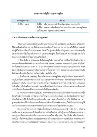 60
บทบาทภาครัฐในระบบเศรษฐกิจ
มาตรฐาน ส 3.2 ชั้น ม.3
ตัวชี้วัด 1 และ 2 ตัวชี้วัด 1 อธิบายบทบาทหน้าที่ของรัฐบาลในระบบเศรษฐกิจ
ตัวชี้วัด 2 แสดงความคิดเห็นต่อนโยบายและกิจกรรมทางเศรษฐกิจของ
รัฐที่มีต่อบุคคล กลุ่มคนและประเทศชาติ
1) คาจากัดความและแนวคิดทางเศรษฐศาสตร์
รัฐในทางเศรษฐศาสตร์มิได้หมายถึงเฉพาะรัฐบาลเท่านั้น แต่รัฐมีลักษณะเป็นบุคคล หรือองค์กร
ที่มีส่วนเชื่อมโยงกับประชาชน ไม่ว่าจะมาจากการเลือกตั้งโดยตรงจากประชาชน หรือได้รับการแต่งตั้ง
จากผู้ที่ได้รับการเลือกตั้งจากประชาชน โดยทั่วไปรัฐจะมีหน้าที่บาบัดทุกข์บารุงสุขแก่ประชาชนใน
ประเทศ ด้วยการใช้นโยบายในด้านต่างๆ เช่นด้านเศรษฐกิจ ป้องกันประเทศ สาธารณะสุข เป็นต้น ใน
ด้านเศรษฐกิจ รัฐมีหน้าที่พัฒนาเศรษฐกิจเพื่อให้
1) มีประสิทธิภาพ (Efficiency) คือให้เศรษฐกิจมีการขยายตัวอย่างยั่งยืนยั่งยืน ซึ่งมักจะวัดจาก
การขยายตัวของผลิตภัณฑ์มวลรวมภายในประเทศ (Gross Domestic Product หรือ GDP) ซึ่งเป็นตัว
เลขที่แสดงให้เห็นว่าในระยะเลา 1 ปี ประเทศผลิตสินค้าและบริการรวมแล้วเป็นมูลค่าเท่าใด การที่
ประเทศมีผลิตภัณฑ์มวลรวมภายในประเทศมากขึ้นหมายความว่า สังคมมีความสามารถในการผลิต
สินค้าและบริการเพิ่มขึ้น ประชาชนโดยรวมมีความมั่งคั่งมากขึ้น
2) มีเสถียรภาพ (Stability) คือการที่ตัวแปรทางเศรษฐกิจที่สาคัญไม่เปลี่ยนแปลงอย่างรวดเร็ว
จนปรับตัวไม่ทัน เสถียรภาพมีหลายมิติ ได้แก่ เสถียรภาพด้านราคาสินค้า คือการที่ระดับราคาสินคาไม่
สูงขึ้นรวดเร็วเกินไป เพราะทาให้ค่าครองชีพสูงขึ้น การมีเสถียรภาพยังรวมถึงการมีงานทา เสถียรภาพ
ในด้านอื่นๆ ได้แก่ เสถียรภาพของอัตราแลกเปลี่ยนเงินตราต่างประเทศ เสถียรภาพทางการคลัง และยัง
รวมไปถึงความมั่นคงของชีวิต ความปลอดภัยในชีวิตและทรัพย์สิน
3) ด้านความเท่าเทียมกัน (Equity) หากการพัฒนาทาให้ความไม่เท่าเทียมกันของสังคมมากขึ้น
สังคมก็จะมีความขัดแย้ง การพัฒนาจะไม่ยั่งยืน ความเท่าเทียมกันนั้นโดยทั่วไปจะวัดจากความเท่า
เทียมกันด้านรายได้ ซึ่งวัดได้ง่ายและมีความชัดเจน ความเท่าเทียมกันด้านรายได้ ไม่ได้หมายความว่า
ทุกคนจะต้องมีรายได้เท่ากัน แต่หมายถึง ทุกคนในสังคมมีโอกาสพัฒนาตนเองให้มีชีวิตความเป็นอยู่ที่ดี
ได้รับโอกาสและมีค่าตอบแทนจากการทางานอย่างสมเหตุสมผล ไม่ถูกเอารัดเอาเปรียบ
เพื่อบรรลุเป้าหมายดังกล่าว รัฐมีเครื่องมือในการดาเนินนโยบาย อยู่ 2 ชนิด คือ 1. นโยบาย
การเงิน และ 2.นโยบายการคลัง โดยนโยบายการเงิน เป็นนโยบายที่อยู่ในความรับผิดชอบของธนาคาร
กลาง (ในกรณีของประเทศไทยคือ ธนาคารแห่งประเทศไทย หรือ ธปท.) ที่จะปรับขึ้น หรือปรับลดอัตรา
ดอกเบี้ย เพื่อให้การเปลี่ยนแปลงของอัตราดอกเบี้ยมีผลต่อระบบเศรษฐกิจไปในทิศทางที่ต้องการ
กล่าวคือหากระบบเศรษฐกิจอยู่ในภาวะชะลอตัว ธนาคารกลางจะกระตุ้นเศรษฐกิจโดยการลดอัตรา
 