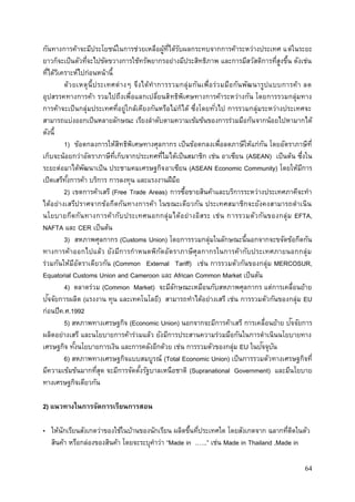 64
กันทางการค้าจะมีประโยชน์ในการช่วยเหลือผู้ที่ได้รับผลกระทบจากการค้าระหว่างประเทศ แต่ในระยะ
ยาวก็จะเป็นตัวที่จะไปขัดขวางการใช้ทรัพยากรอย่างมีประสิทธิภาพ และการมีสวัสดิการที่สูงขึ้น ดังเช่น
ที่ได้วิเคราะห์ไปก่อนหน้านี้
ด้วยเหตุนี้ประเทศต่างๆ จึงได้ทาการรวมกลุ่มกันเพื่อร่วมมือกันพัฒนารูปแบบการค้า ลด
อุปสรรคทางการค้า รวมไปถึงเพื่อแลกเปลี่ยนสิทธิพิเศษทางการค้าระหว่างกัน โดยการรวมกลุ่มทาง
การค้าจะเป็นกลุ่มประเทศที่อยู่ใกล้เคียงกันหรือไม่ก็ได้ ซึ่งโดยทั่วไป การรวมกลุ่มระหว่างประเทศจะ
สามารถแบ่งออกเป็นหลายลักษณะ เรียงลาดับตามความเข้มข้นของการร่วมมือกันจากน้อยไปหามากได้
ดังนี้
1) ข้อตกลงการให้สิทธิพิเศษทางศุลกากร เป็นข้อตกลงเพื่อลดภาษีให้แก่กัน โดยอัตราภาษีที่
เก็บจะน้อยกว่าอัตราภาษีที่เก็บจากประเทศที่ไมได้เป็นสมาชิก เช่น อาเซียน (ASEAN) เป็นต้น ซึ่งใน
ระยะต่อมาได้พัฒนาเป็น ประชามคมเศรษฐกิจอาเซียน (ASEAN Economic Community) โดยให้มีการ
เปิดเสรีทั้งการค้า บริการ การลงทุน และแรงงานฝีมือ
2) เขตการค้าเสรี (Free Trade Areas) การซื้อขายสินค้าและบริการระหว่างประเทศภาคีจะทา
ได้อย่างเสรีปราศจากข้อกีดกันทางการค้า ในขณะเดียวกัน ประเทศสมาชิกจะยังคงสามารถดาเนิน
นโยบายกีดกันทางการค้ากับประเทศนอกกลุ่มได้อย่างอิสระ เช่น การรวมตัวกันของกลุ่ม EFTA,
NAFTA และ CER เป็นต้น
3) สหภาพศุลกากร (Customs Union) โดยการรวมกลุ่มในลักษณะนี้นอกจากจะขจัดข้อกีดกัน
ทางการค้าออกไปแล้ว ยังมีการกาหนดพิกัดอัตราภาษีศุลกากรในการค้ากับประเทศภายนอกกลุ่ม
ร่วมกันให้มีอัตราเดียวกัน (Common External Tariff) เช่น การรวมตัวกันของกลุ่ม MERCOSUR,
Equatorial Customs Union and Cameroon และ African Common Market เป็นตัน
4) ตลาดร่วม (Common Market) จะมีลักษณะเหมือนกับสหภาพศุลกากร แต่การเคลื่อนย้าย
ปัจจัยการผลิต (แรงงาน ทุน และเทคโนโลยี) สามารถทาได้อย่างเสรี เช่น การรวมตัวกันของกลุ่ม EU
ก่อนปีค.ศ.1992
5) สหภาพทางเศรษฐกิจ (Economic Union) นอกจากจะมีการค้าเสรี การเคลื่อนย้าย ปัจจัยการ
ผลิตอย่างเสรี และนโยบายการค้าร่วมแล้ว ยังมีการประสานความร่วมมือกันในการดาเนินนโยบายทาง
เศรษฐกิจ ทั้งนโยบายการเงิน และการคลังอีกด้วย เช่น การรวมตัวของกลุ่ม EU ในปัจจุบัน
6) สหภาพทางเศรษฐกิจแบบสมบูรณ์ (Total Economic Union) เป็นการรวมตัวทางเศรษฐกิจที่
มีความเข้มข้นมากที่สุด จะมีการจัดตั้งรัฐบาลเหนือชาติ (Supranational Government) และมีนโยบาย
ทางเศรษฐกิจเดียวกัน
2) แนวทางในการจัดการเรียนการสอน
• ให้นักเรียนสังเกตว่าของใช้ในบ้านของนักเรียน ผลิตขึ้นที่ประเทศใด โดยสังเกตจาก ฉลากที่ติดในตัว
สินค้า หรือกล่องของสินค้า โดยจะระบุคาว่า “Made in .…..” เช่น Made in Thailand ,Made in
 