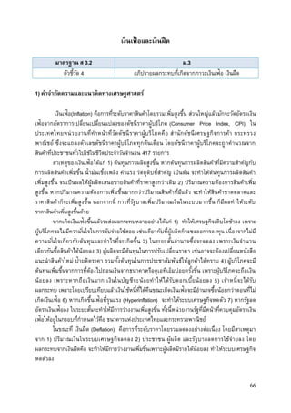 66
เงินเฟ้ อและเงินฝืด
มาตรฐาน ส 3.2 ม.3
ตัวชี้วัด 4 อภิปรายผลกระทบที่เกิดจากภาวะเงินเฟ้อ เงินฝืด
1) คาจากัดความและแนวคิดทางเศรษฐศาสตร์
เงินเฟ้อ(Inflation) คือการที่ระดับราคาสินค้าโดยรวมเพิ่มสูงขึ้น ส่วนใหญ่แล้วมักจะวัดอัตราเงิน
เฟ้อจากอัตราการเปลี่ยนเปลี่ยนแปลงของดัชนีราคาผู้บริโภค (Consumer Price Index, CPI) ใน
ประเทศไทยหน่วยงานที่ทาหน้าที่วัดดัชนีราคาผู้บริโภคคือ สานักดัชนีเศรษฐกิจการค้า กระทรวง
พาณิชย์ ซึ่งจะแถลงตัวเลขดัชนีราคาผู้บริโภคทุกต้นเดือน โดยดัชนีราคาผู้บริโภคจะถูกคานวณจาก
สินค้าที่ประชาชนทั่วไปใช้ในชีวิตประจาวันจานวน 417 รายการ
สาเหตุของเงินเฟ้อได้แก่ 1) ต้นทุนการผลิตสูงขึ้น หากต้นทุนการผลิตสินค้าที่มีความสาคัญกับ
การผลิตสินค้าเพิ่มขึ้น น้ามันเชื้อเพลิง ค่าแรง วัตถุดิบที่สาคัญ เป็นต้น จะทาให้ต้นทุนการผลิตสินค้า
เพิ่มสูงขึ้น จนเป็นผลให้ผู้ผลิตเสนอขายสินค้าที่ราคาสูงกว่าเดิม 2) ปริมาณความต้องการสินค้าเพิ่ม
สูงขึ้น หากปริมาณความต้องการเพิ่มขึ้นมากกว่าปริมาณสินค้าที่มีแล้ว จะทาให้สินค้าขาดตลาดและ
ราคาสินค้าก็จะเพิ่มสูงขึ้น นอกจากนี้ การที่รัฐบาลเพิ่มปริมาณเงินในระบบมากขึ้น ก็มีผลทาให้ระดับ
ราคาสินค้าเพิ่มสูงขึ้นด้วย
หากเกิดเงินเฟ้อขึ้นแล้วจะส่งผลกระทบหลายอย่างได้แก่ 1) ทาให้เศรษฐกิจเติบโตช้าลง เพราะ
ผู้บริโภคจะไม่มีความั่นใจในการจับจ่ายใช้สอย เช่นเดียวกับที่ผู้ผลิตก็จะชะลอการลงทุน เนื่องจากไม่มี
ความมั่นใจเกี่ยวกับต้นทุนและกาไรที่จะเกิดขึ้น 2) ในระยะสั้นอานาจซื้อจะลดลง เพราะเงินจานวน
เดียวกันซื้อสินค้าได้น้อยลง 3) ผู้ผลิตจะมีต้นทุนในการปรับเปลี่ยนราคา เช่นอาจจะต้องเปลี่ยนหนังสือ
แนะนาสินค้าใหม่ ป้ายติดราคา รวมทั้งต้นทุนในการประชาสัมพันธ์ให้ลูกค้าได้ทราบ 4) ผู้บริโภคจะมี
ต้นทุนเพิ่มขึ้นจากการที่ต้องไปถอนเงินจากธนาคาหรือตูเอทีเอ็มบ่อยครั้งขึ้น เพราะผู้บริโภคจะถือเงิน
น้อยลง เพราะหากถือเงินมาก เงินในบัญชีจะน้อยทาให้ได้รับดอกเบี้ยน้อยลง 5) เจ้าหนี้จะได้รับ
ผลกระทบ เพราะโดยเปรียบเทียบแล้วเงินใช้หนี้ที่ได้คืนขณะเกิดเงินเฟ้อจะมีอานาจซื้อน้อยกว่าตอนที่ไม่
เกิดเงินเฟ้อ 6) หากเกิดขึ้นเฟ้อที่รุนแรง (Hyperinflation) จะทาให้ระบบเศรษฐกิจหดตัว 7) หากรัฐลด
อัตราเงินเฟ้อลง ในระยะสั้นจะทาให้มีการว่างงานเพิ่มสูงขึ้น ทั้งนี้หน่วยงานรัฐที่มีหน้าที่ควบคุมอัตราเงิน
เฟ้อให้อยู่ในกรอบที่กาหนดไว้คือ ธนาคารแห่งประเทศไทยและกระทรวงพาณิชย์
ในขณะที่ เงินฝืด (Deflation) คือการที่ระดับราคาโดยรวมลดลงอย่างต่อเนื่อง โดยมีสาเหตุมา
จาก 1) ปริมาณเงินในระบบเศรษฐกิจลดลง 2) ประชาชน ผู้ผลิต และรัฐบาลลดการใช้จ่ายลง โดย
ผลกระทบจากเงินฝืดคือ จะทาให้มีการว่างงานเพิ่มขึ้นเพราะผู้ผลิตมีรายได้น้อยลง ทาให้ระบบเศรษฐกิจ
หดตัวลง
 