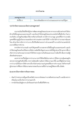 68
การว่างงาน
มาตรฐาน ส 3.2 ม.3
ตัวชี้วัด 5 วิเคราะห์ผลเสียจากการว่างงานและแนวทางการแก้ปัญหา
1) คาจากัดความและแนวคิดทางเศรษฐศาสตร์
แรงงานเป็นปัจจัยที่สาคัญในการพัฒนาเศรษฐกิจของประเทศ หากแรงงานมีงานทาจะทาให้เขา
มีรายได้เลี้ยงดูตนเองและครอบครัว และยังจะทาให้เศรษฐกิจของประเทศเติบโตขึ้นอีกด้วย ในทาง
ตรงกันข้าม เศรษฐกิจจะพัฒนาได้ยากหรือกระทั่งหดตัว หากมีการว่างงานสูง บุคคลที่ถือว่าว่างงานคือ
บุคคลที่มีอายุอยู่ในวัยแรงงานและต้องการทางานแต่หางานทาไม่ได้ การวัดว่ามีการว่างงานมากน้อยแค่
ไหน มักจะวัดจากอัตราการว่างงาน ซึ่งก็คือสัดส่วนระหว่างจานวนคนที่ว่างงานกับจานวนคนในวัย
แรงงานที่ต้องการทางาน
หากเกิดการว่างงานแล้ว จะทาให้บุคคลที่ว่างงานขาดรายได้เลี้ยงดูตัวเองและครอบครัว และยัง
ทาให้เศรษฐกิจหดตัวลงได้เพราะปัจจัยการผลิตที่สาคัญอย่างแรงงานไม่ได้ถูกนามาใช้ นอกจากนี้หาก
เกิดการว่างงานจานวนมากอาจจะทาให้เกิดความวุ่นวายกับสังคมและระบบการเมืองได้ เนื่องจากจะมีผู้
เดือนร้อนจานวนมาก
แนวทางการแก้ไขปัญหาการว่างงาน กระทาได้โดยใช้นโยบายต่างๆ ที่เป็นการกระตุ้นเศรษฐกิจ
เพราะหากเศรษฐกิจเติบโตขึ้น ภาคการผลิตจะมีความต้องการใช้แรงงานมากขึ้น นอกนี้รัฐยังสามารถลด
การว่างงานได้โดยการให้ข่าวสารเกี่ยวกับตาแหน่งงานแก่บุคคลที่ต้องการทางานและ จัดกิจกรรมที่
ผู้ประกอบการที่ต้องการใช้แรงงานสามารถพบกับแรงงานที่ยังว่างงานอยู่ได้สะดวกขึ้น เป็นต้น
2) แนวทางในการจัดการเรียนการสอน
• ค้นคว้าว่าหน่วยงานที่ดูแลเรื่องสวัสดิการแรงงานในขณะว่างงานคือหน่วยงานอะไร และมีมาตรการ
หรือนโยบายเกี่ยวกับการว่างงานอย่างไร
• หากนักเรียนเป็นผู้ตกงาน นักเรียนจะทาอย่างไรเพื่อให้ได้ทางาน
 