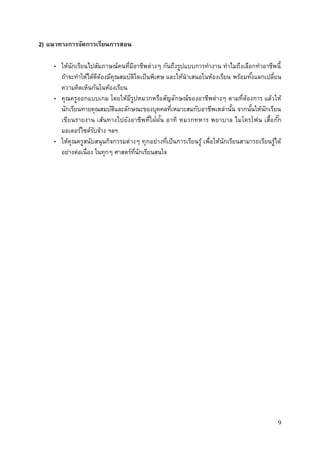 9
2) แนวทางการจัดการเรียนการสอน
• ให้นักเรียนไปสัมภาษณ์คนที่มีอาชีพต่างๆ กันถึงรูปแบบการทางาน ทาไมถึงเลือกทาอาชีพนี้
ถ้าจะทาให้ได้ดีต้องมีคุณสมบัติใดเป็นพิเศษ และให้นาเสนอในห้องเรียน พร้อมทั้งแลกเปลี่ยน
ความคิดเห็นกันในห้องเรียน
• คุณครูออกแบบเกม โดยให้มีรูปหมวกหรือสัญลักษณ์ของอาชีพต่างๆ ตามที่ต้องการ แล้วให้
นักเรียนทายคุณสมบัติและลักษณะของบุคคลที่เหมาะสมกับอาชีพเหล่านั้น จากนั้นให้นักเรียน
เขียนรายงาน เส้นทางไปยังอาชีพที่ใฝ่ฝัน อาทิ หมวกทหาร พยาบาล ไมโครโฟน เสื้อกั๊ก
มอเตอร์ไซด์รับจ้าง ฯลฯ
• ให้คุณครูสนับสนุนกิจกรรมต่างๆ ทุกอย่างที่เป็นการเรียนรู้ เพื่อให้นักเรียนสามารถเรียนรู้ได้
อย่างต่อเนื่อง ในทุกๆ ศาสตร์ที่นักเรียนสนใจ
 