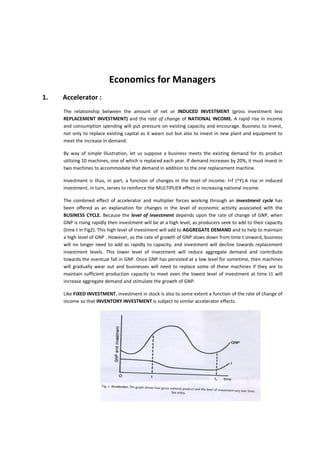  
                                       Economics for Managers  
1.    Accelerator : 
     The  relationship  between  the  amount  of  net  or  INDUCED  INVESTMENT  (gross  investment  less 
     REPLACEMENT  INVESTMENT)  and  the  rate  of  change  of  NATIONAL  INCOME.  A  rapid  rise  in  income 
     and  consumption  spending  will  put  pressure  on  existing  capacity  and  encourage.  Business  to  invest, 
     not  only to replace existing  capital as it wears out  but also to invest in new plant and equipment  to 
     meet the increase in demand. 

     By  way  of  simple  illustration,  let  us  suppose  a  business  meets  the  existing  demand  for  its  product 
     utilizing 10 machines, one of which is replaced each year. If demand increases by 20%, it must invest in 
     two machines to accommodate that demand in addition to the one replacement machine. 

     Investment  is  thus,  in  part,  a  function  of  changes  in  the  level  of  income:  I=f  (^Y).A  rise  in  induced 
     investment, in turn, serves to reinforce the MULTIPLIER effect in increasing national income. 

     The  combined  effect  of  accelerator  and  multiplier  forces  working  through  an  investment  cycle  has 
     been  offered  as  an  explanation  for  changes  in  the  level  of  economic  activity  associated  with  the 
     BUSINESS  CYCLE.  Because  the  level  of  investment  depends  upon  the  rate  of  change  of  GNP,  when 
     GNP is rising rapidly then investment will be at a high level, as producers seek to add to their capacity 
     (time t in Fig2). This high level of investment will add to AGGREGATE DEMAND and to help to maintain 
     a high level of GNP . However, as the rate of growth of GNP slows down from time t onward, business 
     will  no  longer  need  to  add  as  rapidly  to  capacity,  and  investment  will  decline  towards  replacement 
     investment  levels.  This  lower  level  of  investment  will  reduce  aggregate  demand  and  contribute 
     towards the eventual fall in GNP. Once GNP has persisted at a low level for sometime, then machines 
     will  gradually  wear  out  and  businesses  will  need  to  replace  some  of  these  machines  if  they  are  to 
     maintain  sufficient  production  capacity  to  meet  even  the  lowest  level  of  investment  at  time  t1  will 
     increase aggregate demand and stimulate the growth of GNP. 

     Like FIXED INVESTMENT, investment in stock is also to some extent a function of the rate of change of 
     income so that INVENTORY INVESTMENT is subject to similar accelerator effects. 




                                                                                                                 

      
 