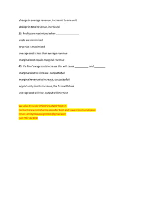change in average revenue,increasedbyone unit
change in total revenue,increased
39. Profitsare maximizedwhen_________________
costs are minimized
revenue ismaximized
average cost islessthanaverage revenue
marginal cost equalsmarginal revenue
40. If a firm'swage costsincrease thiswill cause __________ and ________
marginal cost to increase,outputtofall
marginal revenue toincrease,outputtofall
opportunitycostto increase,the firmwill close
average cost will rise,outputwillincrease
We AlsoProvide SYNOPSISANDPROJECT.
Contact www.kimsharma.co.inforbestandlowestcostsolutionor
Email:amitymbaassignment@gmail.com
Call:9971223030
 