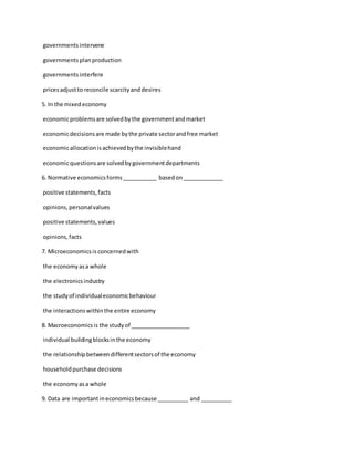 governmentsintervene
governmentsplanproduction
governmentsinterfere
pricesadjustto reconcile scarcityanddesires
5. In the mixedeconomy
economicproblemsare solvedbythe governmentandmarket
economicdecisionsare made bythe private sectorandfree market
economicallocationisachievedbythe invisiblehand
economicquestionsare solvedbygovernmentdepartments
6. Normative economicsforms___________ basedon_____________
positive statements,facts
opinions,personalvalues
positive statements,values
opinions,facts
7. Microeconomicsis concernedwith
the economyasa whole
the electronicsindustry
the studyof individualeconomicbehaviour
the interactionswithinthe entire economy
8. Macroeconomicsis the studyof ___________________
individual buildingblocksinthe economy
the relationshipbetweendifferentsectorsof the economy
householdpurchase decisions
the economyasa whole
9. Data are importantineconomicsbecause __________ and __________
 