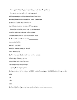 theysuggestrelationshipsforexplanation,allowtestingof hypotheses
theycan be usedfor tables,theycanbe graphed
theycan be usedincomputers,governmentsuse them
theyprovide interestinginformation,canbe summarised
10. Time seriesdatashowinformation
about the same pointintime overdifferentplaces
aboutdifferentpointsintime overthe same variable
about differentvariablesoverdifferentplaces
about differentpointsintime overdifferentplaces
11. The retail price index isusedto______________
construct price lists
compare shop prices
measure changesinthe cost of living
none of the above
12. A real value canbe derivedfromanominal value by
adjustingforchangesovertime
adjustingfordata collectionerrors
adjustingforpopulationchanges
adjustingforchangesinprices
13. If your income duringone yearis£10,000 andthe followingyearitis£12,000, thenithas grownby
20%
2%
12%
16%
14. A straight-line diagramcanbe drawnknowingthe ______ and _________
 