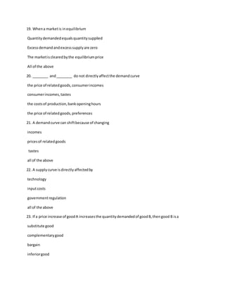 19. Whena marketis inequilibrium
Quantitydemandedequalsquantitysupplied
Excessdemandandexcesssupplyare zero
The marketisclearedbythe equilibriumprice
All of the above
20. ________ and________ do not directlyaffectthe demandcurve
the price of relatedgoods,consumerincomes
consumerincomes,tastes
the costsof production,bankopeninghours
the price of relatedgoods,preferences
21. A demandcurve can shiftbecause of changing
incomes
pricesof relatedgoods
tastes
all of the above
22. A supplycurve isdirectlyaffectedby
technology
inputcosts
governmentregulation
all of the above
23. If a price increase of goodA increasesthe quantitydemandedof goodB,thengood B isa
substitute good
complementarygood
bargain
inferiorgood
 