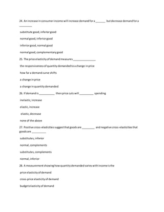 24. Anincrease inconsumerincome will increase demandfora_______ butdecrease demandfora
_________
substitute good,inferiorgood
normal good,inferiorgood
inferiorgood,normal good
normal good,complementarygood
25. The price elasticityof demandmeasures________________
the responsivenessof quantitydemandedtoachange inprice
how far a demand curve shifts
a change inprice
a change inquantitydemanded
26. If demandis___________ thenprice cuts will __________ spending
inelastic,increase
elastic,increase
elastic,decrease
none of the above
27. Positive cross-elasticitiessuggestthatgoodsare _________ and negative cross-elasticitiesthat
goodsare __________
substitutes,inferior
normal,complements
substitutes,complements
normal,inferior
28. A measurementshowinghowquantitydemandedvarieswithincomeisthe
price elasticityof demand
cross-price elasticityof demand
budgetelasticityof demand
 