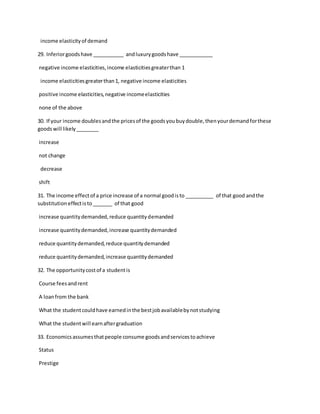 income elasticityof demand
29. Inferiorgoodshave ___________ andluxurygoodshave ____________
negative income elasticities,income elasticitiesgreaterthan 1
income elasticitiesgreaterthan1, negative income elasticities
positive income elasticities,negative incomeelasticities
none of the above
30. If your income doublesandthe pricesof the goodsyoubuydouble,thenyourdemandforthese
goodswill likely________
increase
not change
decrease
shift
31. The income effectof a price increase of a normal goodisto __________ of that good andthe
substitutioneffectisto_______ of that good
increase quantitydemanded,reduce quantitydemanded
increase quantitydemanded,increase quantitydemanded
reduce quantitydemanded,reduce quantitydemanded
reduce quantitydemanded,increase quantitydemanded
32. The opportunitycostof a studentis
Course feesandrent
A loanfrom the bank
What the studentcouldhave earnedinthe bestjobavailablebynotstudying
What the studentwill earnaftergraduation
33. Economicsassumesthatpeople consume goodsandservicestoachieve
Status
Prestige
 