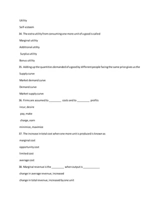Utility
Self-esteem
34. The extrautilityfromconsumingone more unitof a goodiscalled
Marginal utility
Additional utility
Surplusutility
Bonus utility
35. Addingupthe quantitiesdemandedof agoodby differentpeople facingthe same price givesusthe
Supplycurve
Market demandcurve
Demandcurve
Market supplycurve
36. Firmsare assumedto_________ costs andto _________ profits
incur,desire
pay,make
charge,earn
minimize,maximize
37. The increase intotal cost whenone more unitisproducedis knownas
marginal cost
opportunitycost
limitedcost
average cost
38. Marginal revenue isthe _________ whenoutputis____________
change in average revenue,increased
change in total revenue,increasedbyone unit
 