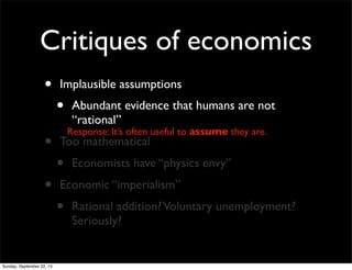 Critiques of economics
• Implausible assumptions
• Abundant evidence that humans are not
“rational”
• Too mathematical
• Economists have “physics envy”
• Economic “imperialism”
• Rational addition?Voluntary unemployment?
Seriously?
Response: It’s often useful to assume they are.
Sunday, September 22, 13
 