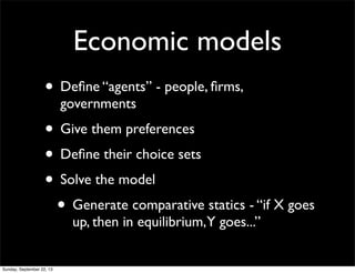 Economic models
• Deﬁne “agents” - people, ﬁrms,
governments
• Give them preferences
• Deﬁne their choice sets
• Solve the model
• Generate comparative statics - “if X goes
up, then in equilibrium,Y goes...”
Sunday, September 22, 13
 