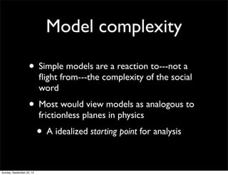 Model complexity
• Simple models are a reaction to---not a
ﬂight from---the complexity of the social
word
• Most would view models as analogous to
frictionless planes in physics
• A idealized starting point for analysis
Sunday, September 22, 13
 