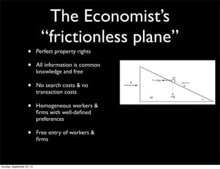 The Economist’s
“frictionless plane”
• Perfect property rights
• All information is common
knowledge and free
• No search costs & no
transaction costs
• Homogeneous workers &
ﬁrms with well-deﬁned
preferences
• Free entry of workers &
ﬁrms
Sunday, September 22, 13
 