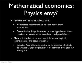 Mathematical economics:
Physics envy?
• In defense of mathematical economics:
• Math forces researchers to be clear about their
assumptions
• Quantiﬁcation helps formulate testable hypotheses; discuss
relative importance of various theoretical possibilities
• Many written theories sound plausible but are logically
inconsistent or are pseudo-theories
• Exercise: Read Wikipedia article on Aristotelian physics &
be amazed at (a) how plausible it all seams and yet (b) how
wrong it is.
Sunday, September 22, 13
 