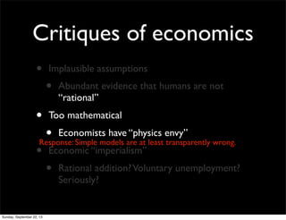 Critiques of economics
• Implausible assumptions
• Abundant evidence that humans are not
“rational”
• Too mathematical
• Economists have “physics envy”
• Economic “imperialism”
• Rational addition?Voluntary unemployment?
Seriously?
Response: Simple models are at least transparently wrong.
Sunday, September 22, 13
 