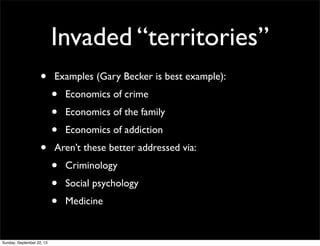 Invaded “territories”
• Examples (Gary Becker is best example):
• Economics of crime
• Economics of the family
• Economics of addiction
• Aren’t these better addressed via:
• Criminology
• Social psychology
• Medicine
Sunday, September 22, 13
 