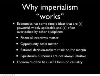 Why imperialism
“works”
• Economics has some simple ideas that are (a)
powerful, widely applicable and (b) often
overlooked by other disciplines:
• Financial incentives matter
• Opportunity costs matter
• Rational decision-makers think on the margin
• Equilibrium outcomes are not always intuitive
• Economics often has useful focus on causality
Sunday, September 22, 13
 