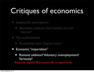 Critiques of economics
• Implausible assumptions
• Abundant evidence that humans are not
“rational”
• Too mathematical
• Economists have “physics envy”
• Economic “imperialism”
• Rational addition?Voluntary unemployment?
Seriously?
Response: Agreed. But it seems like an opportunity.
Sunday, September 22, 13
 