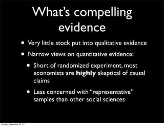 What’s compelling
evidence
• Very little stock put into qualitative evidence
• Narrow views on quantitative evidence:
• Short of randomized experiment, most
economists are highly skeptical of causal
claims
• Less concerned with “representative”
samples than other social sciences
Sunday, September 22, 13
 