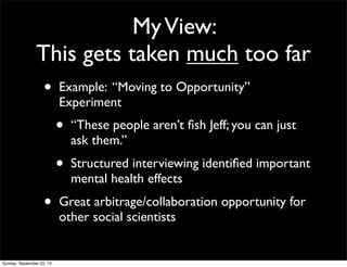 MyView:
This gets taken much too far
• Example: “Moving to Opportunity”
Experiment
• “These people aren’t ﬁsh Jeff; you can just
ask them.”
• Structured interviewing identiﬁed important
mental health effects
• Great arbitrage/collaboration opportunity for
other social scientists
Sunday, September 22, 13
 