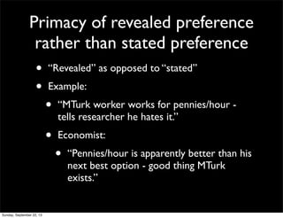 Primacy of revealed preference
rather than stated preference
• “Revealed” as opposed to “stated”
• Example:
• “MTurk worker works for pennies/hour -
tells researcher he hates it.”
• Economist:
• “Pennies/hour is apparently better than his
next best option - good thing MTurk
exists.”
Sunday, September 22, 13
 