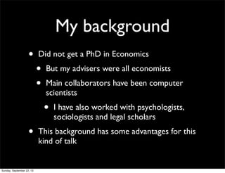 My background
• Did not get a PhD in Economics
• But my advisers were all economists
• Main collaborators have been computer
scientists
• I have also worked with psychologists,
sociologists and legal scholars
• This background has some advantages for this
kind of talk
Sunday, September 22, 13
 