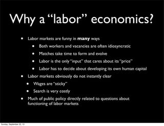 Why a “labor” economics?
• Labor markets are funny in many ways
• Both workers and vacancies are often idiosyncratic
• Matches take time to form and evolve
• Labor is the only “input” that cares about its “price”
• Labor has to decide about developing its own human capital
• Labor markets obviously do not instantly clear
• Wages are “sticky”
• Search is very costly
• Much of public policy directly related to questions about
functioning of labor markets
Sunday, September 22, 13
 