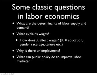 Some classic questions
in labor economics
• What are the determinants of labor supply and
demand?
• What explains wages?
• How does X affect wages? (X = education,
gender, race, age, tenure etc.)
• Why is there unemployment?
• What can public policy do to improve labor
markets?
Sunday, September 22, 13
 