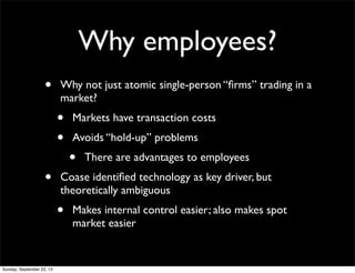 Why employees?
• Why not just atomic single-person “ﬁrms” trading in a
market?
• Markets have transaction costs
• Avoids “hold-up” problems
• There are advantages to employees
• Coase identiﬁed technology as key driver, but
theoretically ambiguous
• Makes internal control easier; also makes spot
market easier
Sunday, September 22, 13
 