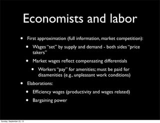 Economists and labor
• First approximation (full information, market competition):
• Wages “set” by supply and demand - both sides “price
takers”
• Market wages reﬂect compensating differentials
• Workers “pay” for amenities; must be paid for
disamenities (e.g., unpleasant work conditions)
• Elaborations:
• Efﬁciency wages (productivity and wages related)
• Bargaining power
Sunday, September 22, 13
 
