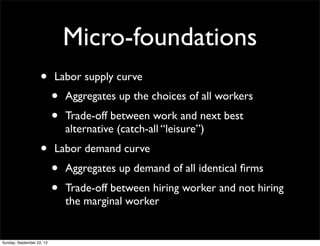 Micro-foundations
• Labor supply curve
• Aggregates up the choices of all workers
• Trade-off between work and next best
alternative (catch-all “leisure”)
• Labor demand curve
• Aggregates up demand of all identical ﬁrms
• Trade-off between hiring worker and not hiring
the marginal worker
Sunday, September 22, 13
 