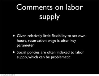 Comments on labor
supply
• Given relatively little ﬂexibility to set own
hours, reservation wage is often key
parameter
• Social policies are often indexed to labor
supply, which can be problematic
Sunday, September 22, 13
 