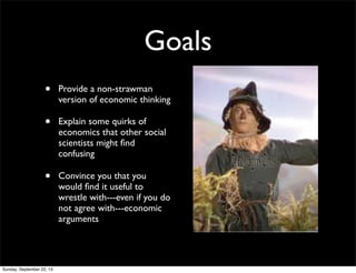 Goals
• Provide a non-strawman
version of economic thinking
• Explain some quirks of
economics that other social
scientists might ﬁnd
confusing
• Convince you that you
would ﬁnd it useful to
wrestle with---even if you do
not agree with---economic
arguments
Sunday, September 22, 13
 