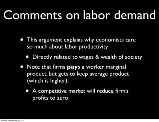 Comments on labor demand
• This argument explains why economists care
so much about labor productivity
• Directly related to wages & wealth of society
• Note that ﬁrms pays a worker marginal
product, but gets to keep average product
(which is higher).
• A competitive market will reduce ﬁrm’s
proﬁts to zero
Sunday, September 22, 13
 