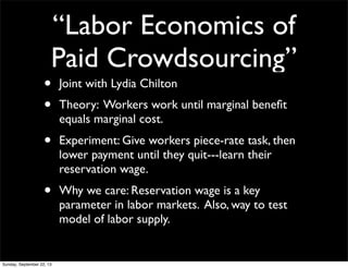 “Labor Economics of
Paid Crowdsourcing”
• Joint with Lydia Chilton
• Theory: Workers work until marginal beneﬁt
equals marginal cost.
• Experiment: Give workers piece-rate task, then
lower payment until they quit---learn their
reservation wage.
• Why we care: Reservation wage is a key
parameter in labor markets. Also, way to test
model of labor supply.
Sunday, September 22, 13
 