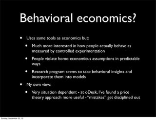 Behavioral economics?
• Uses same tools as economics but:
• Much more interested in how people actually behave as
measured by controlled experimentation
• People violate homo economicus assumptions in predictable
ways
• Research program seems to take behavioral insights and
incorporate them into models
• My own view:
• Very situation dependent - at oDesk, I’ve found a price
theory approach more useful - “mistakes” get disciplined out
Sunday, September 22, 13
 