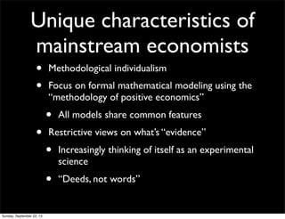 Unique characteristics of
mainstream economists
• Methodological individualism
• Focus on formal mathematical modeling using the
“methodology of positive economics”
• All models share common features
• Restrictive views on what’s “evidence”
• Increasingly thinking of itself as an experimental
science
• “Deeds, not words”
Sunday, September 22, 13
 