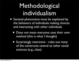 Methodological
individualism
• Societal phenomena must be explained by
the behaviors of individuals making choices
and interacting with other individuals
• Does not mean everyone uses their own
method (this is what I thought)
• Surprisingly restrictive - rules out many
of the constructs central to other social
sciences (e.g., class)
Sunday, September 22, 13
 