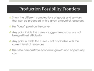 Production Possibility Frontiers
O Show the different combinations of goods and services
that can be produced with a given amount of resources
O No ‘ideal’ point on the curve
O Any point inside the curve – suggests resources are not
being utilised efficiently
O Any point outside the curve – not attainable with the
current level of resources
O Useful to demonstrate economic growth and opportunity
cost
 