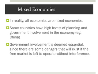 Mixed Economies
In reality, all economies are mixed economies
Some countries have high levels of planning and
government involvement in the economy (eg.
China)
Government involvement is deemed essential,
since there are some dangers that will exist if the
free market is left to operate without interference.
 
