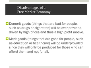 Disadvantages of a
Free Market Economy
Demerit goods (things that are bad for people,
such as drugs or cigarettes) will be over-provided,
driven by high prices and thus a high profit motive.
Merit goods (things that are good for people, such
as education or healthcare) will be underprovided,
since they will only be produced for those who can
afford them and not for all.
 