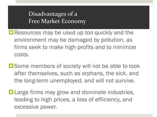 Disadvantages of a
Free Market Economy
Resources may be used up too quickly and the
environment may be damaged by pollution, as
firms seek to make high profits and to minimize
costs.
Some members of society will not be able to look
after themselves, such as orphans, the sick, and
the long-term unemployed, and will not survive.
Large firms may grow and dominate industries,
leading to high prices, a loss of efficiency, and
excessive power.
 