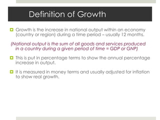 Definition of Growth
 Growth is the increase in national output within an economy
(country or region) during a time period – usually 12 months.
(National output is the sum of all goods and services produced
in a country during a given period of time = GDP or GNP)
 This is put in percentage terms to show the annual percentage
increase in output.
 It is measured in money terms and usually adjusted for inflation
to show real growth.
 