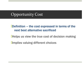 Opportunity Cost
🞑Definition – the cost expressed in terms of the
next best alternative sacrificed
🞑Helps us view the true cost of decision making
🞑Implies valuing different choices
 