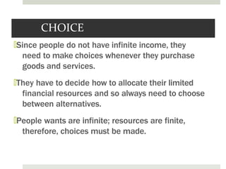 CHOICE
🞑Since people do not have infinite income, they
need to make choices whenever they purchase
goods and services.
🞑They have to decide how to allocate their limited
financial resources and so always need to choose
between alternatives.
🞑People wants are infinite; resources are finite,
therefore, choices must be made.
 